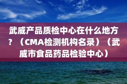 武威产品质检中心在什么地方？（CMA检测机构名录）（武威市食品药品检验中心）