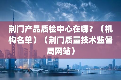 荆门产品质检中心在哪？（机构名单）（荆门质量技术监督局网站）