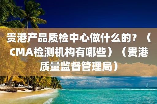 贵港产品质检中心做什么的？（CMA检测机构有哪些）（贵港质量监督管理局）